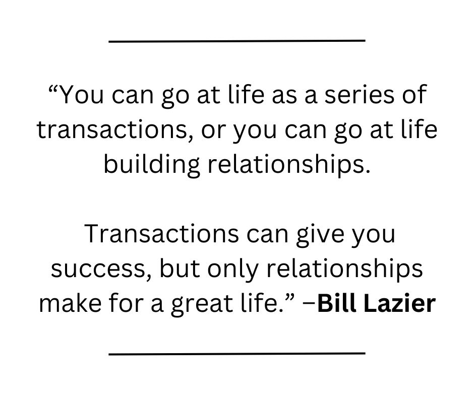 Quote:  “You can go at life as a series of transactions, or you can go at life building relationships. Transactions can give you success, but only relationships make for a great life.” –Bill Lazier